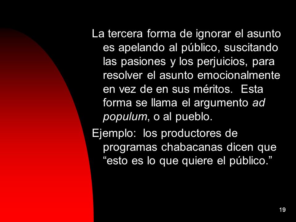 La tercera forma de ignorar el asunto es apelando al público, suscitando las pasiones y los perjuicios, para resolver el asunto emocionalmente en vez de en sus méritos. Esta forma se llama el argumento ad populum, o al pueblo.