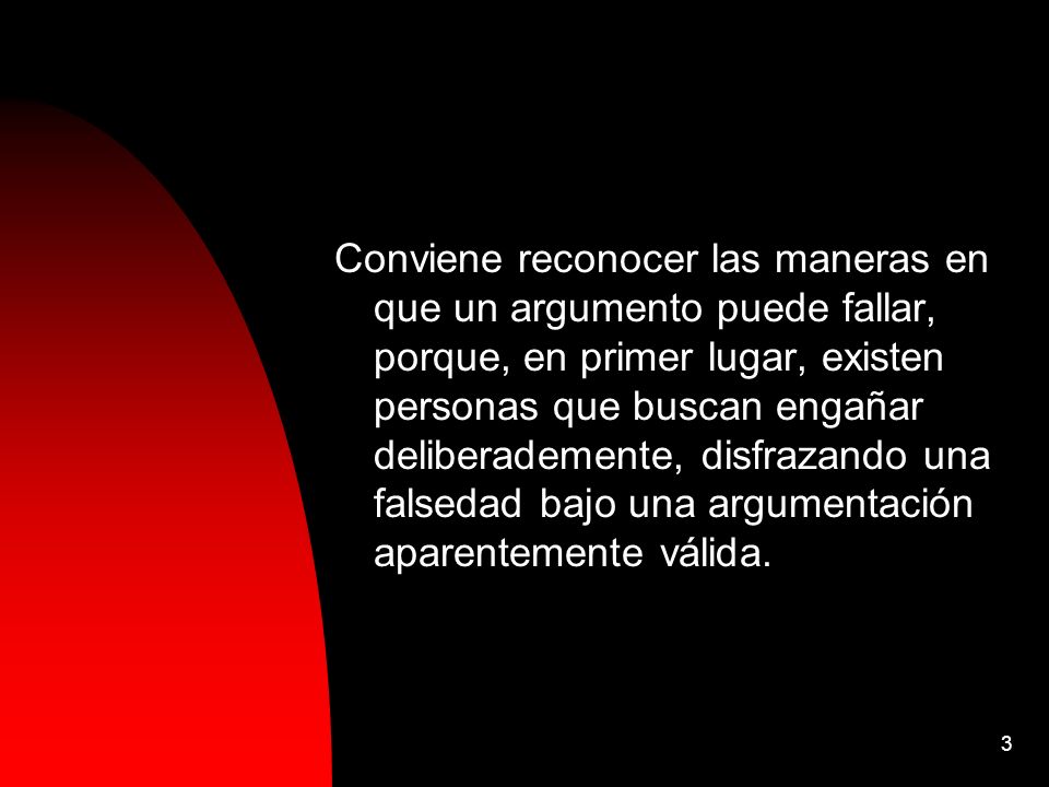 Conviene reconocer las maneras en que un argumento puede fallar, porque, en primer lugar, existen personas que buscan engañar deliberademente, disfrazando una falsedad bajo una argumentación aparentemente válida.
