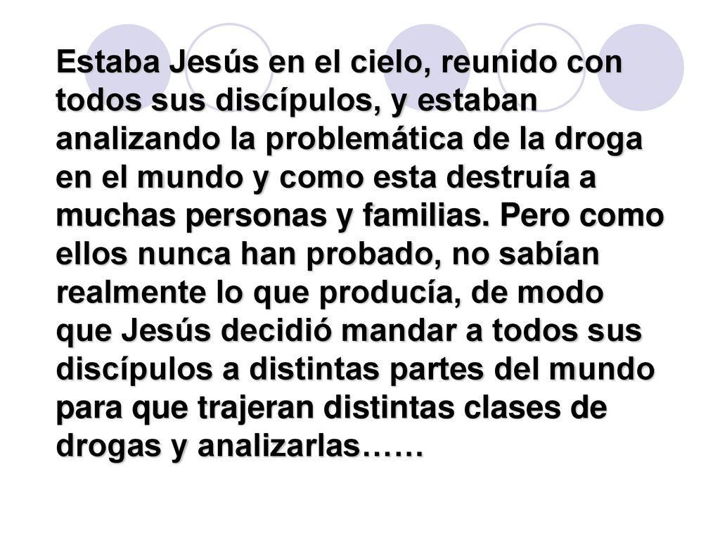 Estaba Jesús en el cielo, reunido con todos sus discípulos, y estaban analizando la problemática de la droga en el mundo y como esta destruía a muchas personas y familias.
