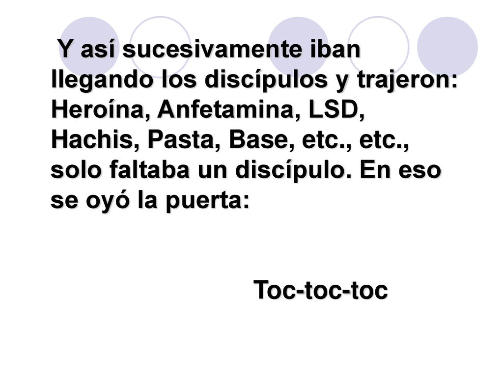 Y así sucesivamente iban llegando los discípulos y trajeron: Heroína, Anfetamina, LSD, Hachis, Pasta, Base, etc., etc., solo faltaba un discípulo. En eso se oyó la puerta: