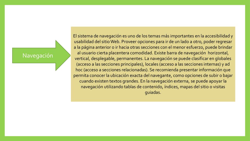 El sistema de navegación es uno de los temas más importantes en la accesibilidad y usabilidad del sitio Web. Proveer opciones para ir de un lado a otro, poder regresar a la página anterior o ir hacia otras secciones con el menor esfuerzo, puede brindar al usuario cierta placentera comodidad. Existe barra de navegación horizontal, vertical, desplegable, permanentes. La navegación se puede clasificar en globales (acceso a las secciones principales), locales (acceso a las secciones internas) y ad hoc (acceso a secciones relacionadas). Se recomienda presentar información que permita conocer la ubicación exacta del navegante, como opciones de subir o bajar cuando existen textos grandes. En la navegación externa, se puede apoyar la navegación utilizando tablas de contenido, índices, mapas del sitio o visitas guiadas.