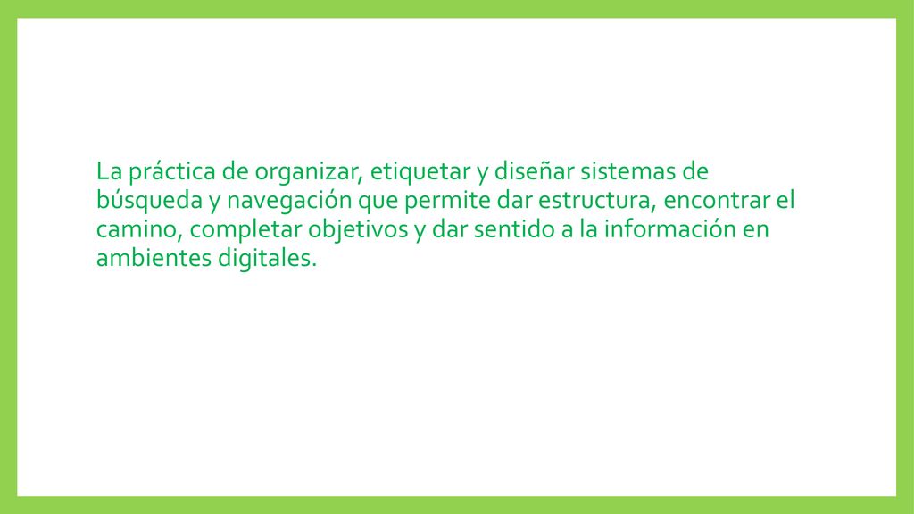 La práctica de organizar, etiquetar y diseñar sistemas de búsqueda y navegación que permite dar estructura, encontrar el camino, completar objetivos y dar sentido a la información en ambientes digitales.
