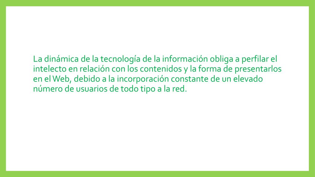 La dinámica de la tecnología de la información obliga a perfilar el intelecto en relación con los contenidos y la forma de presentarlos en el Web, debido a la incorporación constante de un elevado número de usuarios de todo tipo a la red.