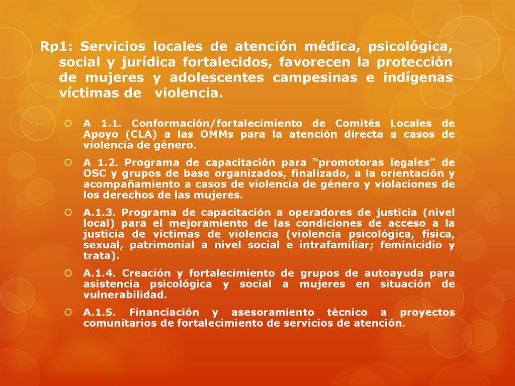 Rp1: Servicios locales de atención médica, psicológica, social y jurídica fortalecidos, favorecen la protección de mujeres y adolescentes campesinas e indígenas víctimas de violencia.