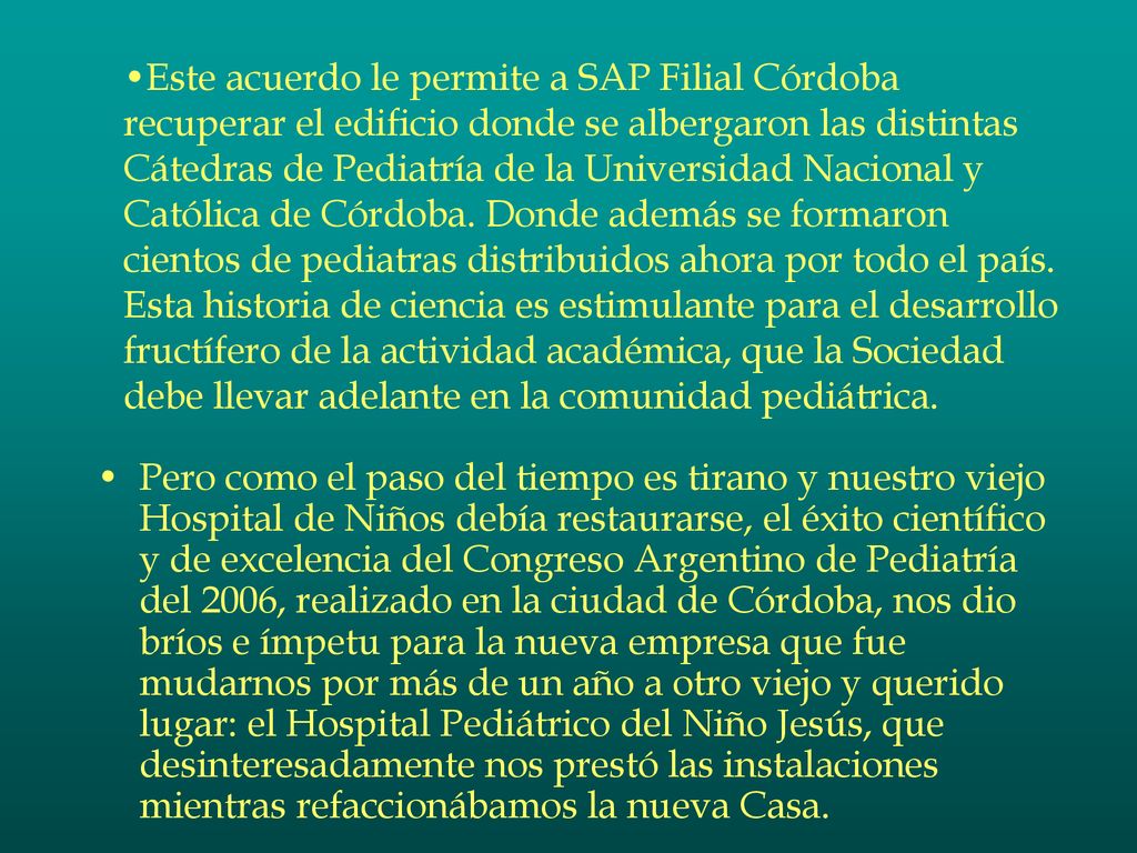 Este acuerdo le permite a SAP Filial Córdoba recuperar el edificio donde se albergaron las distintas Cátedras de Pediatría de la Universidad Nacional y Católica de Córdoba. Donde además se formaron cientos de pediatras distribuidos ahora por todo el país. Esta historia de ciencia es estimulante para el desarrollo fructífero de la actividad académica, que la Sociedad debe llevar adelante en la comunidad pediátrica.