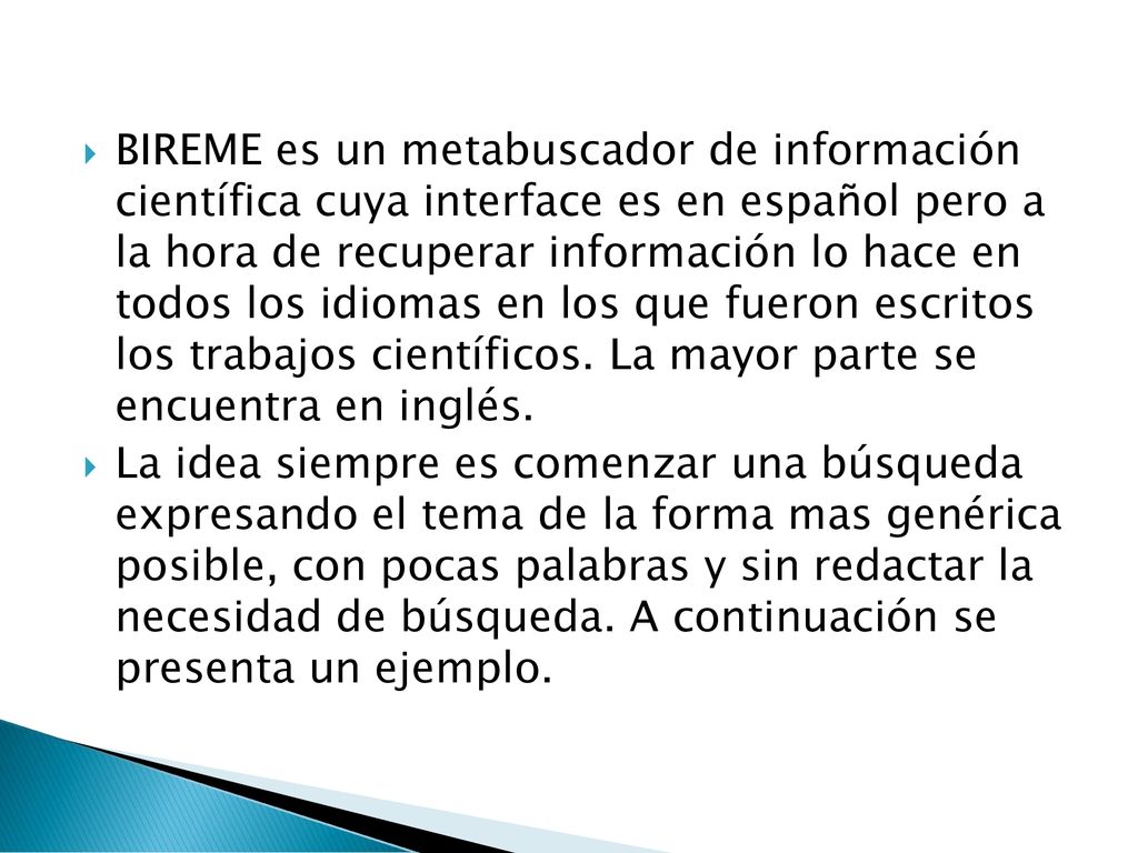 BIREME es un metabuscador de información científica cuya interface es en español pero a la hora de recuperar información lo hace en todos los idiomas en los que fueron escritos los trabajos científicos. La mayor parte se encuentra en inglés.