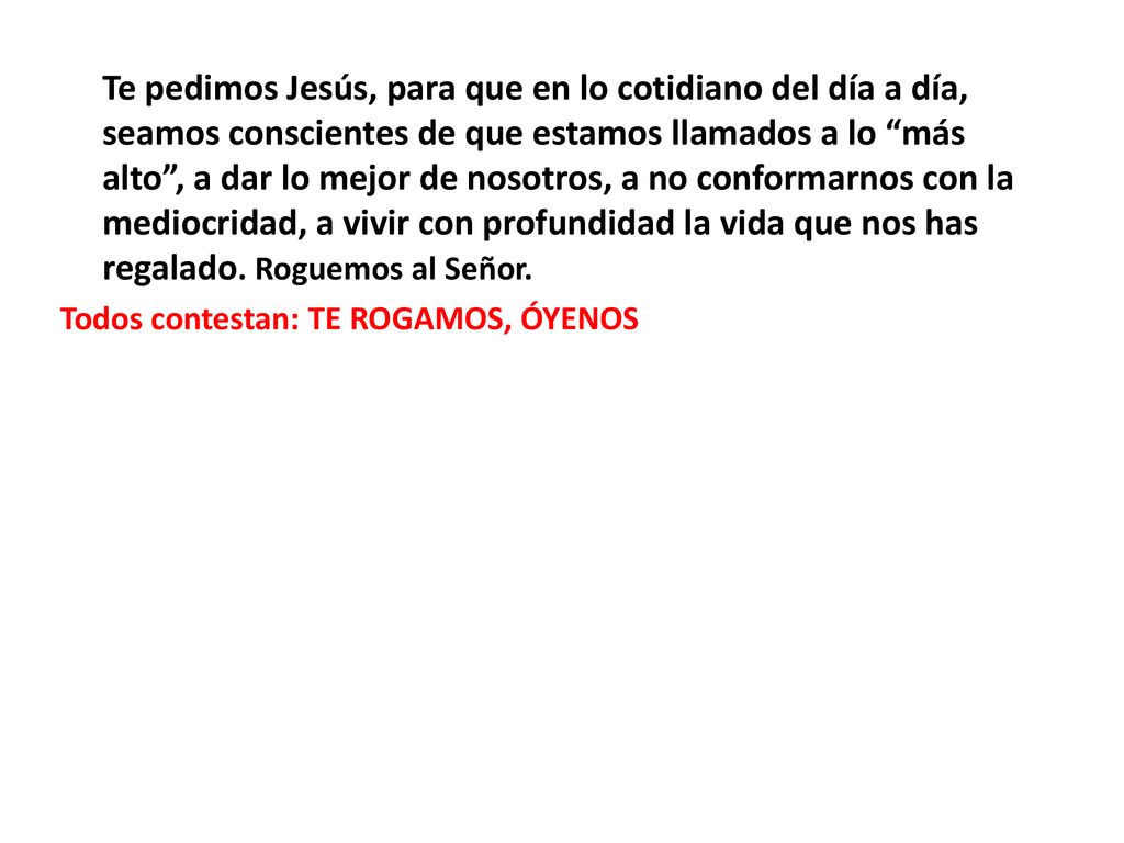 Te pedimos Jesús, para que en lo cotidiano del día a día, seamos conscientes de que estamos llamados a lo más alto , a dar lo mejor de nosotros, a no conformarnos con la mediocridad, a vivir con profundidad la vida que nos has regalado.
