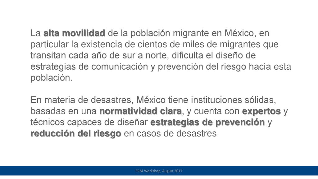 La alta movilidad de la población migrante en México, en particular la existencia de cientos de miles de migrantes que transitan cada año de sur a norte, dificulta el diseño de estrategias de comunicación y prevención del riesgo hacia esta población.
