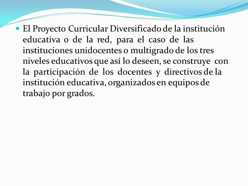 El Proyecto Curricular Diversificado de la institución educativa o de la red, para el caso de las instituciones unidocentes o multigrado de los tres niveles educativos que así lo deseen, se construye con la participación de los docentes y directivos de la institución educativa, organizados en equipos de trabajo por grados.
