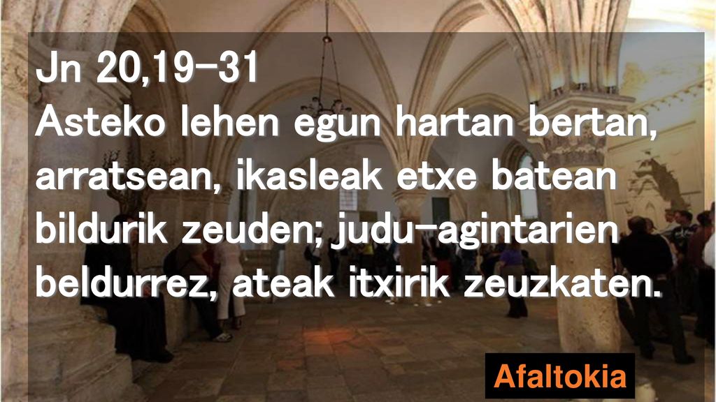 Jn 20,19-31 Asteko lehen egun hartan bertan, arratsean, ikasleak etxe batean bildurik zeuden; judu-agintarien beldurrez, ateak itxirik zeuzkaten.