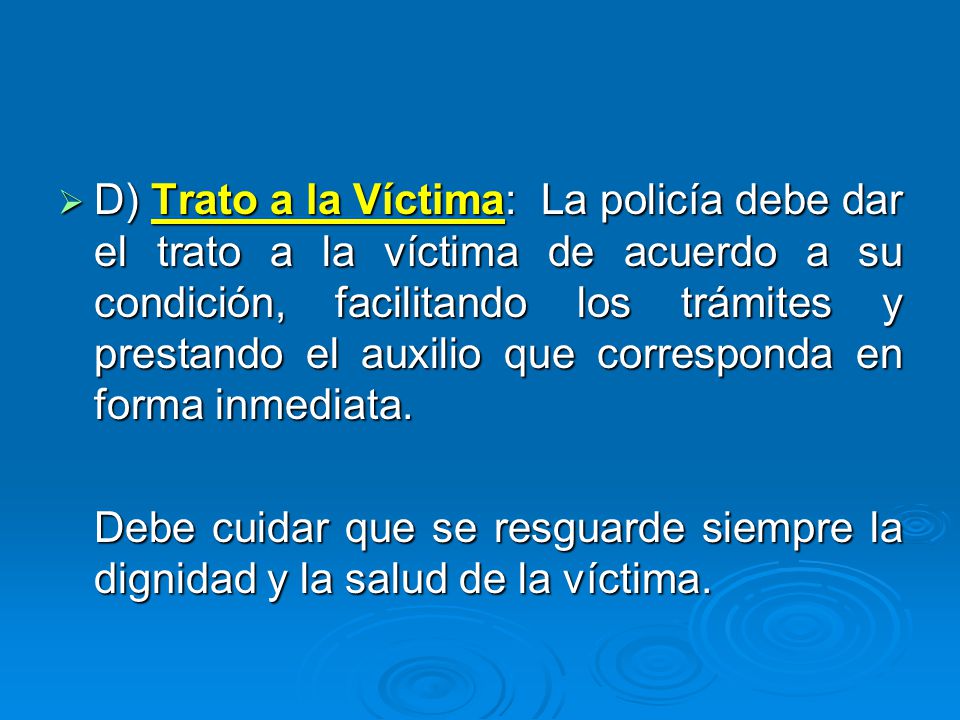 D) Trato a la Víctima: La policía debe dar el trato a la víctima de acuerdo a su condición, facilitando los trámites y prestando el auxilio que corresponda en forma inmediata.