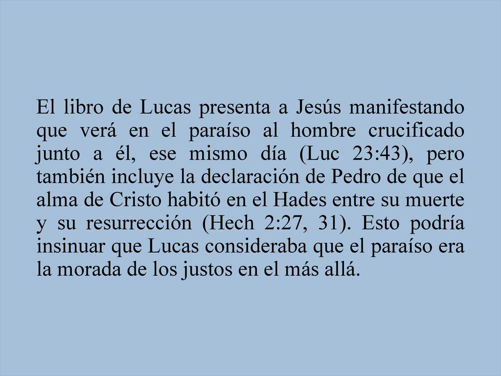 El libro de Lucas presenta a Jesús manifestando que verá en el paraíso al hombre crucificado junto a él, ese mismo día (Luc 23:43), pero también incluye la declaración de Pedro de que el alma de Cristo habitó en el Hades entre su muerte y su resurrección (Hech 2:27, 31).