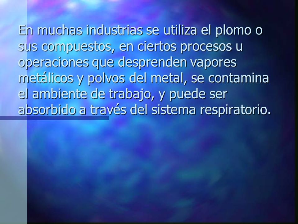 En muchas industrias se utiliza el plomo o sus compuestos, en ciertos procesos u operaciones que desprenden vapores metálicos y polvos del metal, se contamina el ambiente de trabajo, y puede ser absorbido a través del sistema respiratorio.