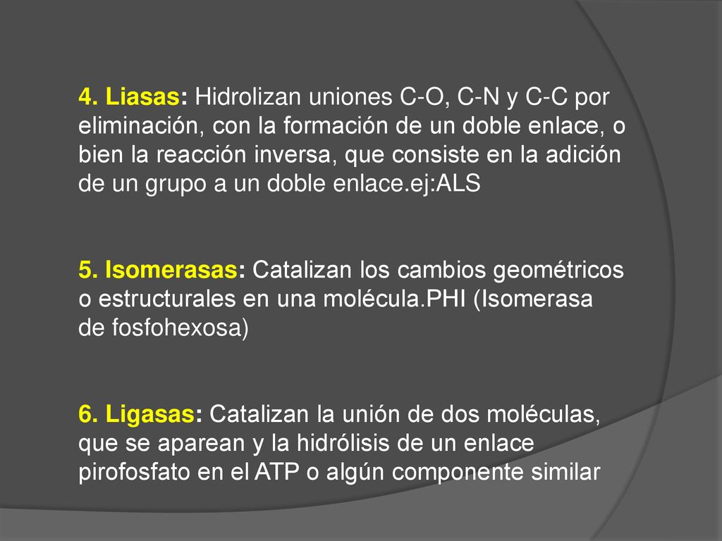4. Liasas: Hidrolizan uniones C-O, C-N y C-C por eliminación, con la formación de un doble enlace, o bien la reacción inversa, que consiste en la adición de un grupo a un doble enlace.ej:ALS