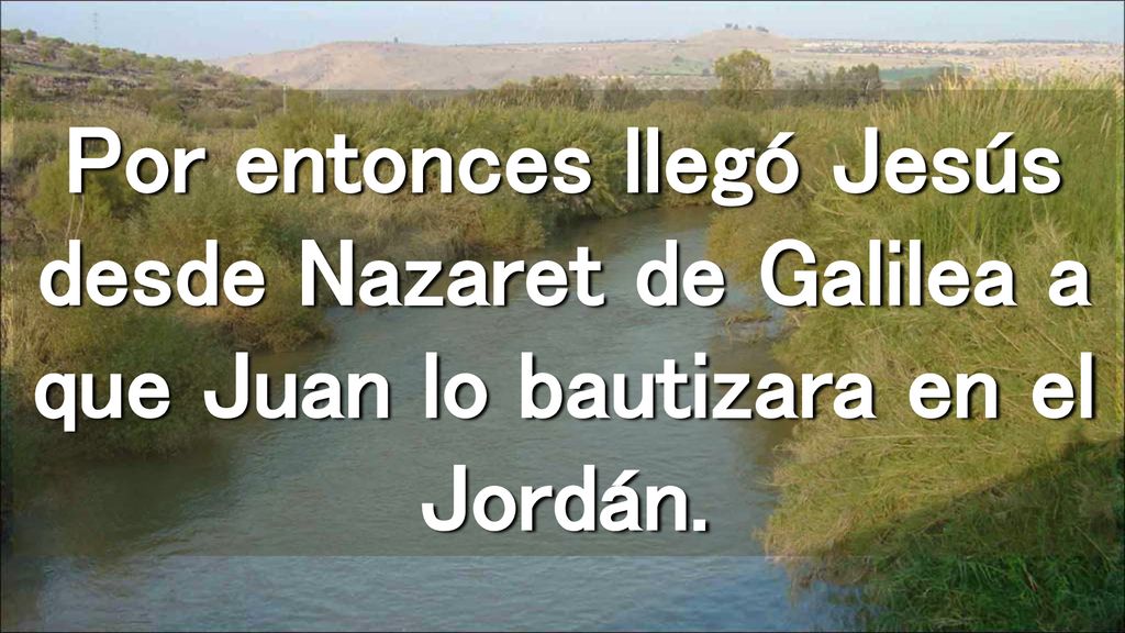 Por entonces llegó Jesús desde Nazaret de Galilea a que Juan lo bautizara en el Jordán.
