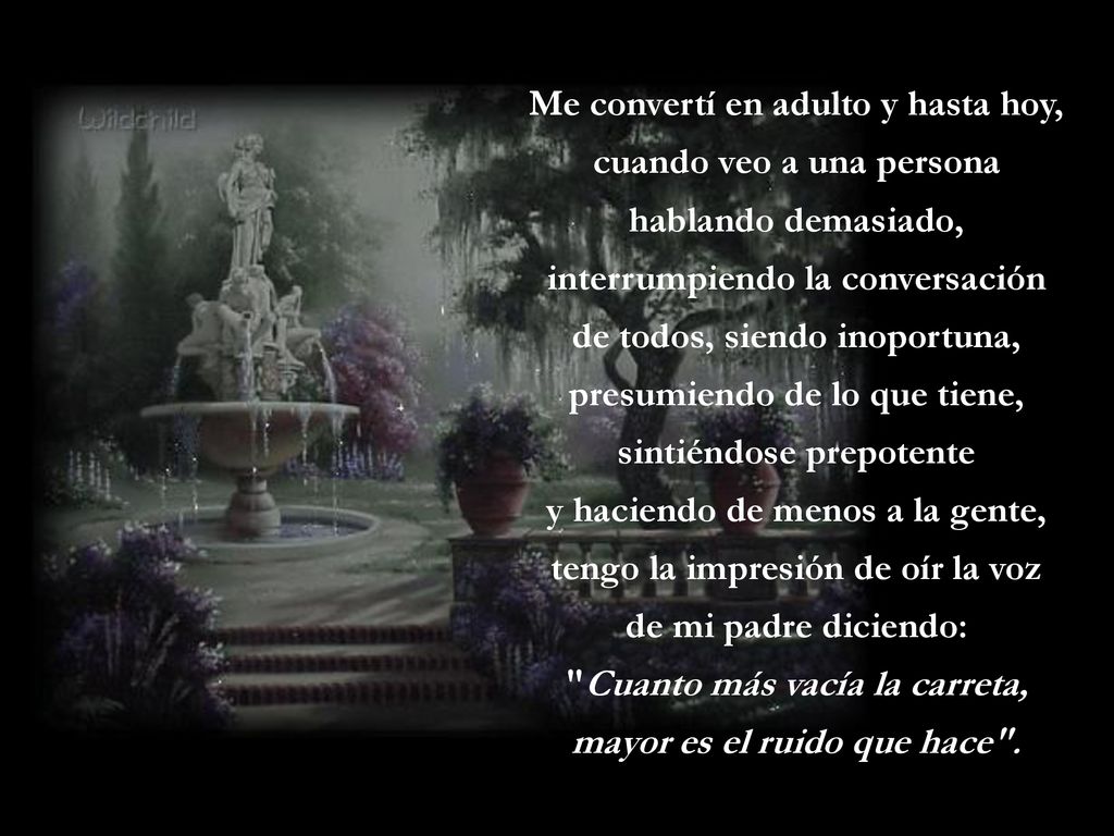 Me convertí en adulto y hasta hoy, cuando veo a una persona hablando demasiado, interrumpiendo la conversación de todos, siendo inoportuna, presumiendo de lo que tiene, sintiéndose prepotente y haciendo de menos a la gente, tengo la impresión de oír la voz de mi padre diciendo: Cuanto más vacía la carreta, mayor es el ruido que hace .
