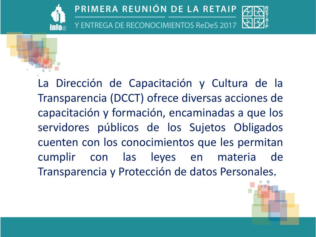 La Dirección de Capacitación y Cultura de la Transparencia (DCCT) ofrece diversas acciones de capacitación y formación, encaminadas a que los servidores públicos de los Sujetos Obligados cuenten con los conocimientos que les permitan cumplir con las leyes en materia de Transparencia y Protección de datos Personales.