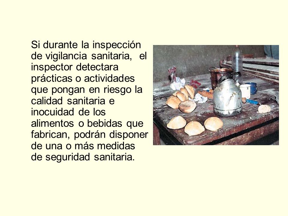 Si durante la inspección de vigilancia sanitaria, el inspector detectara prácticas o actividades que pongan en riesgo la calidad sanitaria e inocuidad de los alimentos o bebidas que fabrican, podrán disponer de una o más medidas de seguridad sanitaria.