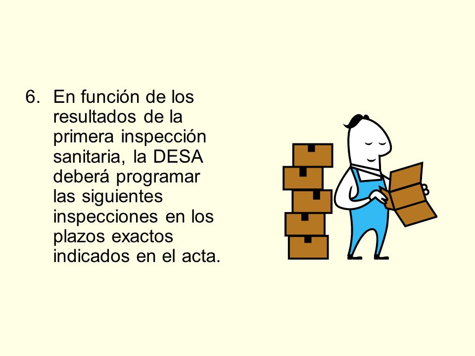 6. En función de los resultados de la primera inspección sanitaria, la DESA deberá programar las siguientes inspecciones en los plazos exactos indicados en el acta.