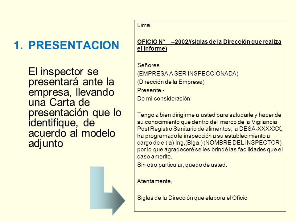 Lima, OFICIO N° –2002/(siglas de la Dirección que realiza el informe) Señores. (EMPRESA A SER INSPECCIONADA) (Dirección de la Empresa) Presente.- De mi consideración: Tengo a bien dirigirme a usted para saludarle y hacer de su conocimiento que dentro del marco de la Vigilancia Post Registro Sanitario de alimentos, la DESA-XXXXXX, ha programado la inspección a su establecimiento a cargo de el(la) Ing,(Blga.) (NOMBRE DEL INSPECTOR), por lo que agradeceré se les brindé las facilidades que el caso amerite. Sin otro particular, quedo de usted. Atentamente, Siglas de la Dirección que elabora el Oficio