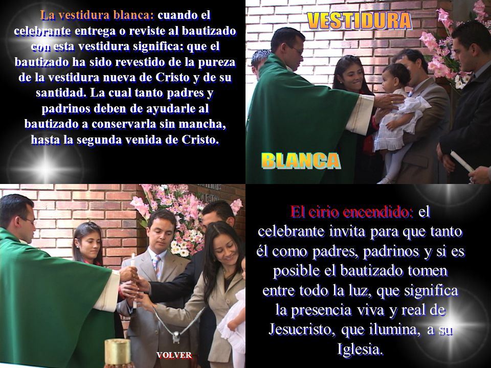 La vestidura blanca: cuando el celebrante entrega o reviste al bautizado con esta vestidura significa: que el bautizado ha sido revestido de la pureza de la vestidura nueva de Cristo y de su santidad. La cual tanto padres y padrinos deben de ayudarle al bautizado a conservarla sin mancha, hasta la segunda venida de Cristo.