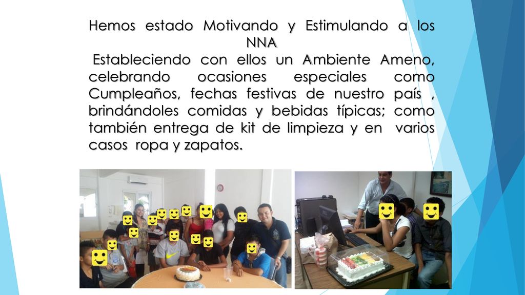 Hemos estado Motivando y Estimulando a los NNA Estableciendo con ellos un Ambiente Ameno, celebrando ocasiones especiales como Cumpleaños, fechas festivas de nuestro país , brindándoles comidas y bebidas típicas; como también entrega de kit de limpieza y en varios casos ropa y zapatos.