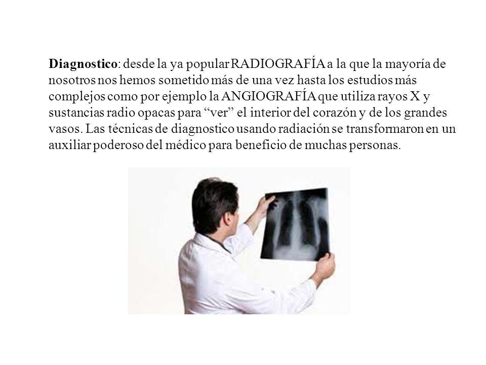 Diagnostico: desde la ya popular RADIOGRAFÍA a la que la mayoría de nosotros nos hemos sometido más de una vez hasta los estudios más complejos como por ejemplo la ANGIOGRAFÍA que utiliza rayos X y sustancias radio opacas para ver el interior del corazón y de los grandes vasos.