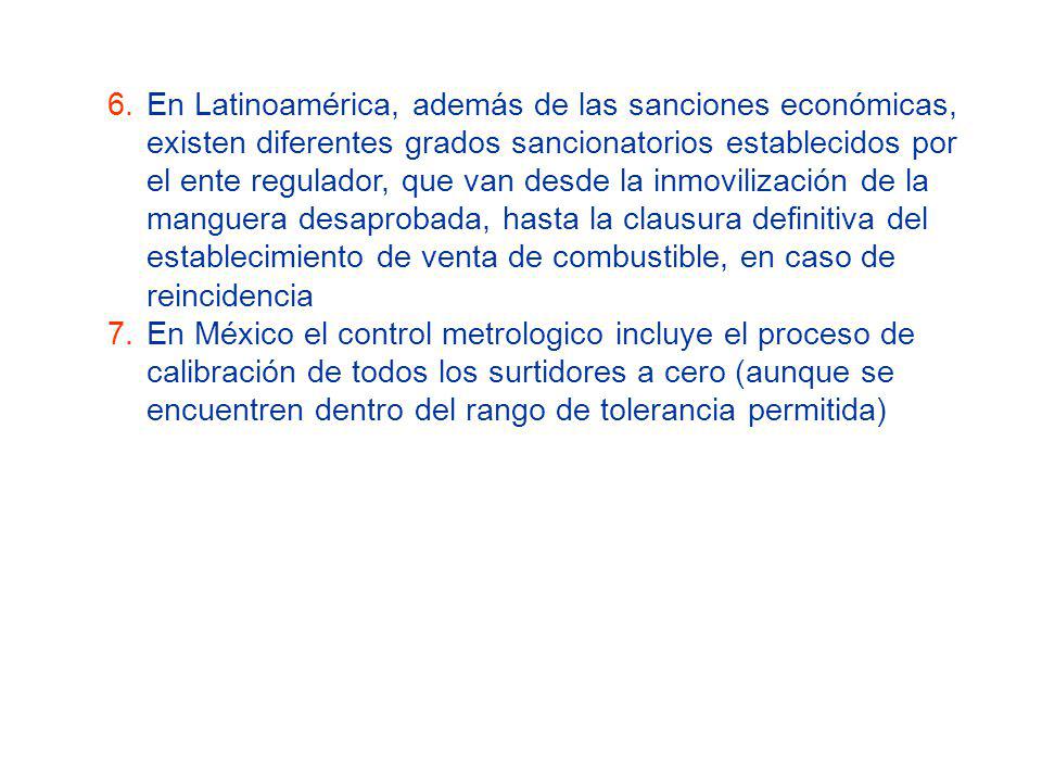 En Latinoamérica, además de las sanciones económicas, existen diferentes grados sancionatorios establecidos por el ente regulador, que van desde la inmovilización de la manguera desaprobada, hasta la clausura definitiva del establecimiento de venta de combustible, en caso de reincidencia
