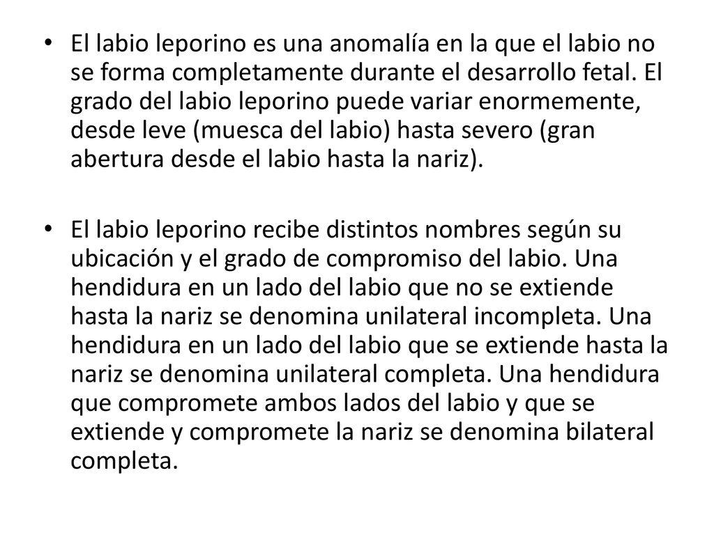 El labio leporino es una anomalía en la que el labio no se forma completamente durante el desarrollo fetal. El grado del labio leporino puede variar enormemente, desde leve (muesca del labio) hasta severo (gran abertura desde el labio hasta la nariz).