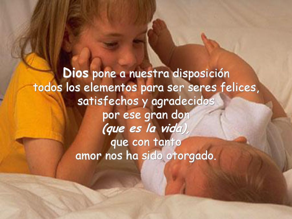 Dios pone a nuestra disposición todos los elementos para ser seres felices, satisfechos y agradecidos por ese gran don (que es la vida), que con tanto amor nos ha sido otorgado.