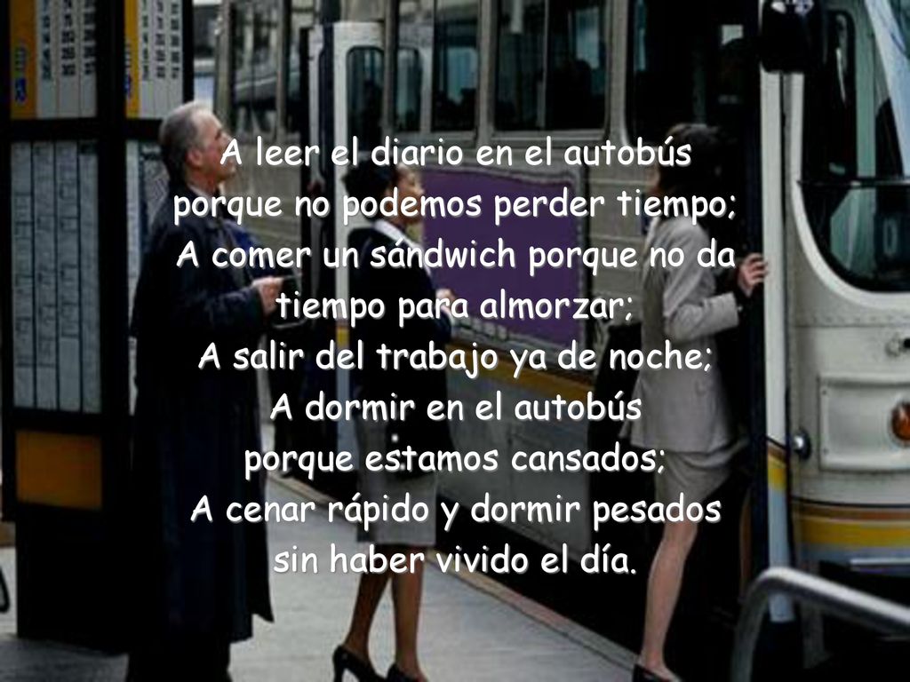A leer el diario en el autobús porque no podemos perder tiempo; A comer un sándwich porque no da tiempo para almorzar; A salir del trabajo ya de noche; A dormir en el autobús porque estamos cansados; A cenar rápido y dormir pesados sin haber vivido el día.