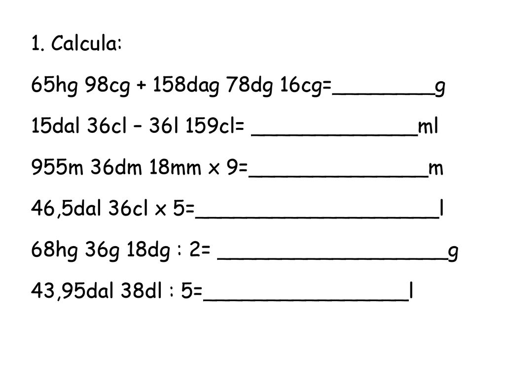 1. Calcula: 65hg 98cg + 158dag 78dg 16cg=________g. 15dal 36cl – 36l 159cl= _____________ml. 955m 36dm 18mm x 9=______________m.