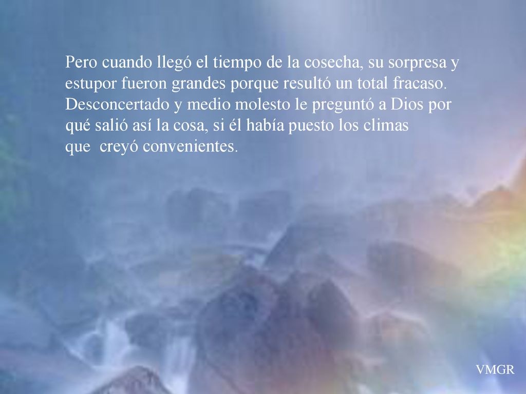 Pero cuando llegó el tiempo de la cosecha, su sorpresa y estupor fueron grandes porque resultó un total fracaso. Desconcertado y medio molesto le preguntó a Dios por qué salió así la cosa, si él había puesto los climas que creyó convenientes.