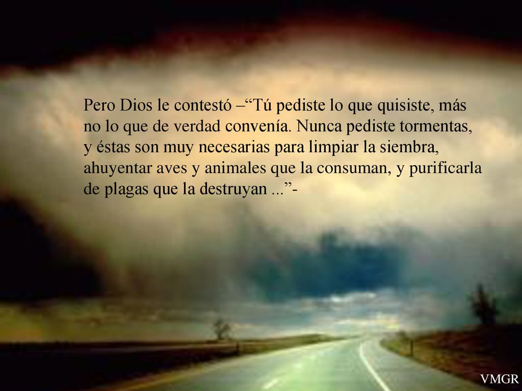 Pero Dios le contestó – Tú pediste lo que quisiste, más no lo que de verdad convenía. Nunca pediste tormentas, y éstas son muy necesarias para limpiar la siembra, ahuyentar aves y animales que la consuman, y purificarla de plagas que la destruyan ... -
