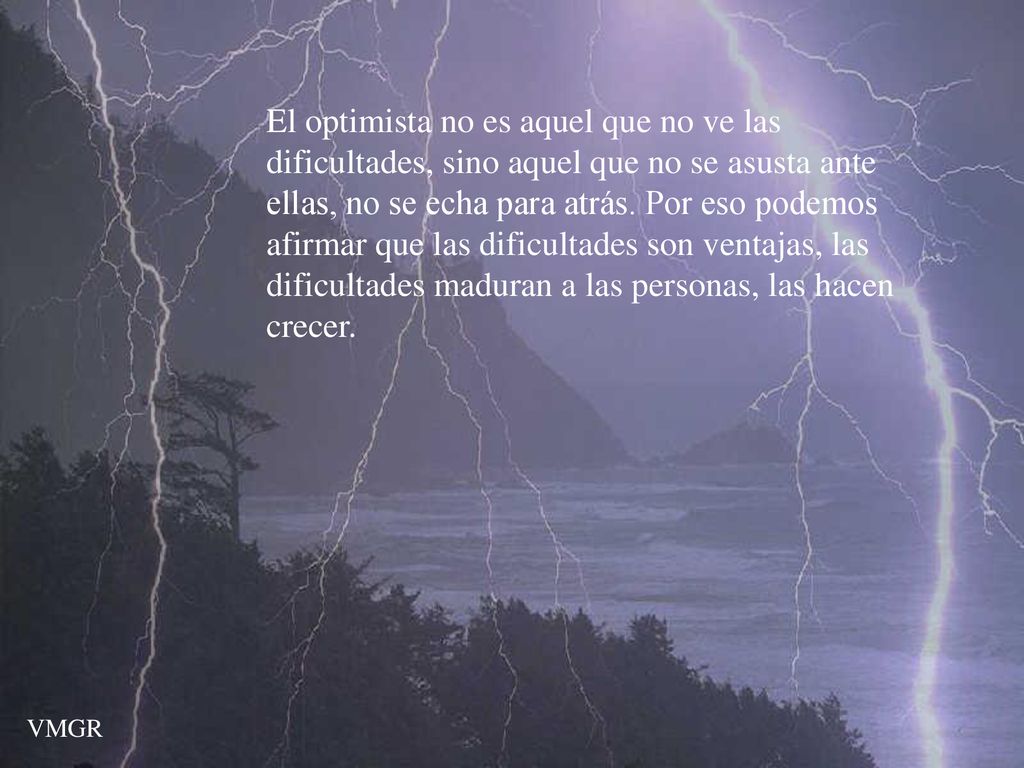 El optimista no es aquel que no ve las dificultades, sino aquel que no se asusta ante ellas, no se echa para atrás. Por eso podemos afirmar que las dificultades son ventajas, las dificultades maduran a las personas, las hacen crecer.