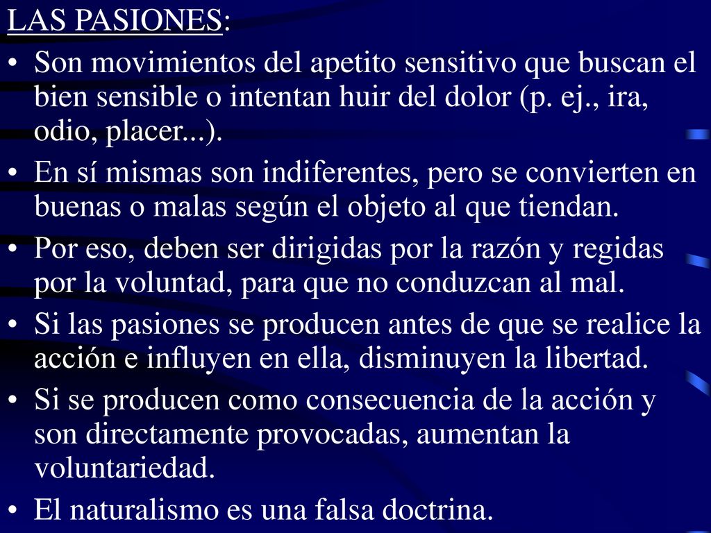 LAS PASIONES: Son movimientos del apetito sensitivo que buscan el bien sensible o intentan huir del dolor (p. ej., ira, odio, placer...).