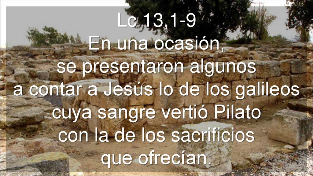 Lc 13,1-9 En una ocasión, se presentaron algunos a contar a Jesús lo de los galileos cuya sangre vertió Pilato con la de los sacrificios que ofrecían.