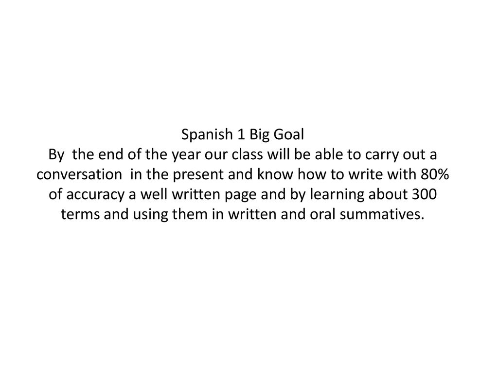 Spanish 1 Big Goal By the end of the year our class will be able to carry out a conversation in the present and know how to write with 80% of accuracy a well written page and by learning about 300 terms and using them in written and oral summatives.