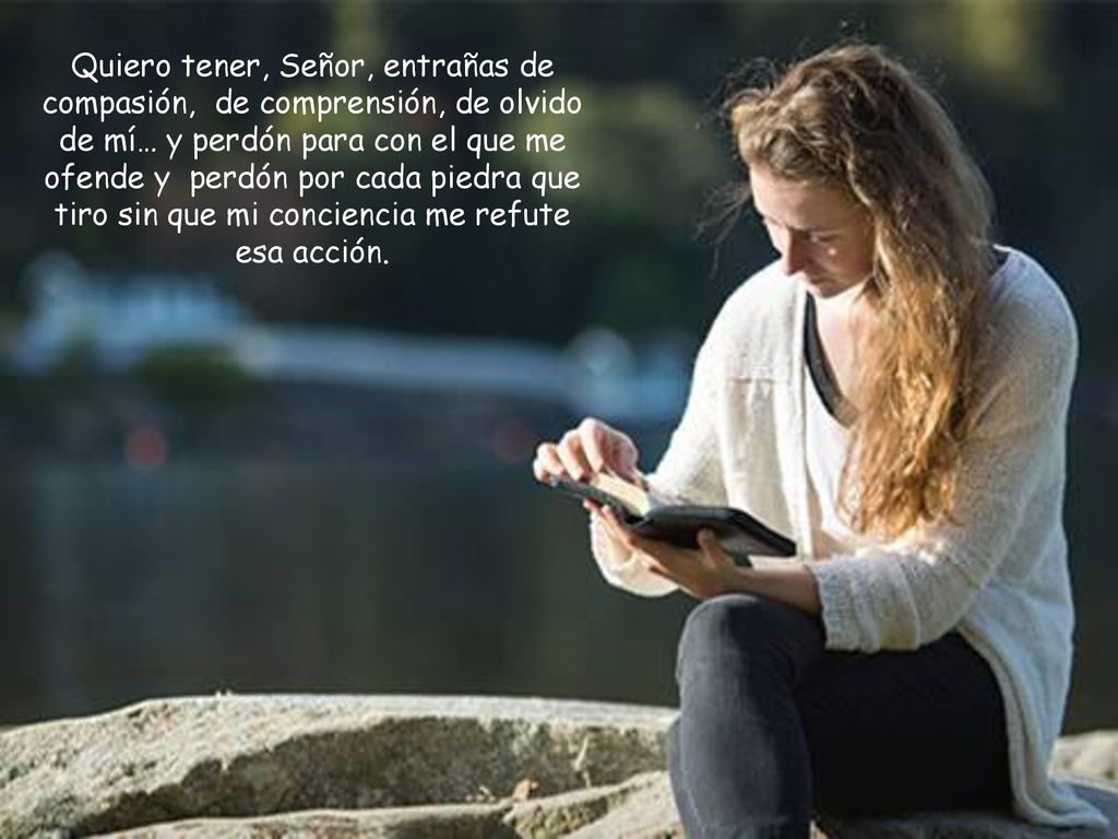 Quiero tener, Señor, entrañas de compasión, de comprensión, de olvido de mí… y perdón para con el que me ofende y perdón por cada piedra que tiro sin que mi conciencia me refute esa acción.