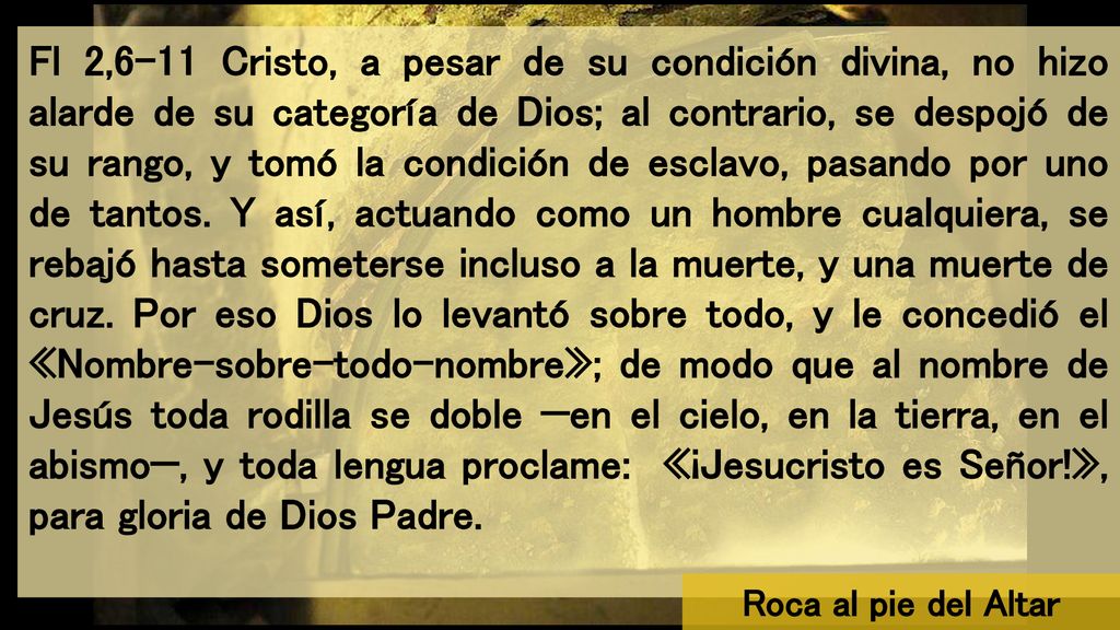 Fl 2,6-11 Cristo, a pesar de su condición divina, no hizo alarde de su categoría de Dios; al contrario, se despojó de su rango, y tomó la condición de esclavo, pasando por uno de tantos. Y así, actuando como un hombre cualquiera, se rebajó hasta someterse incluso a la muerte, y una muerte de cruz. Por eso Dios lo levantó sobre todo, y le concedió el «Nombre-sobre-todo-nombre»; de modo que al nombre de Jesús toda rodilla se doble —en el cielo, en la tierra, en el abismo—, y toda lengua proclame: «¡Jesucristo es Señor!», para gloria de Dios Padre.