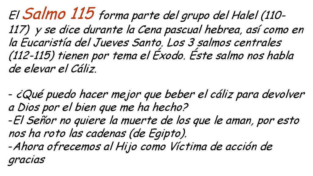 El Salmo 115 forma parte del grupo del Halel ( ) y se dice durante la Cena pascual hebrea, así como en la Eucaristía del Jueves Santo. Los 3 salmos centrales ( ) tienen por tema el Éxodo. Éste salmo nos habla de elevar el Cáliz.