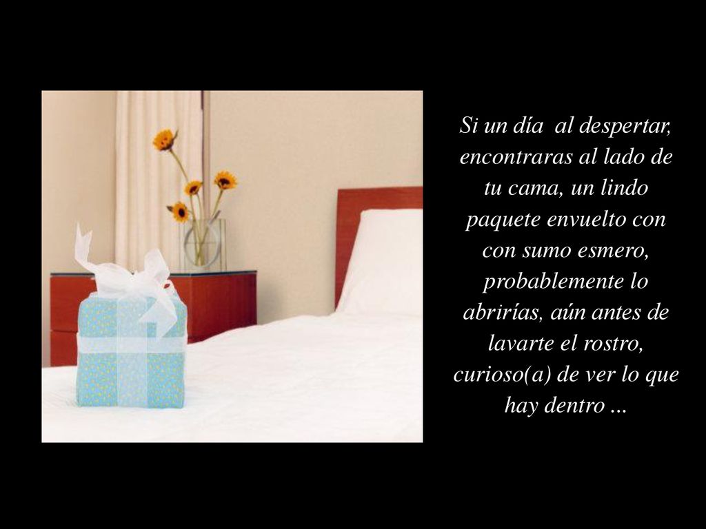 Si un día al despertar, encontraras al lado de tu cama, un lindo paquete envuelto con con sumo esmero, probablemente lo abrirías, aún antes de lavarte el rostro, curioso(a) de ver lo que hay dentro ...