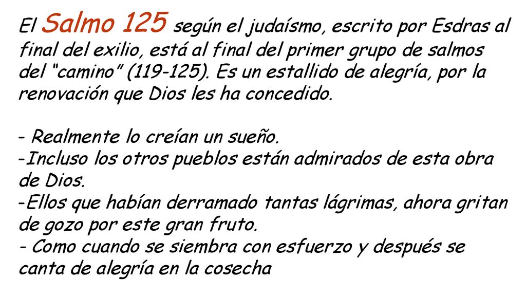 El Salmo 125 según el judaísmo, escrito por Esdras al final del exilio, está al final del primer grupo de salmos del camino ( ). Es un estallido de alegría, por la renovación que Dios les ha concedido.
