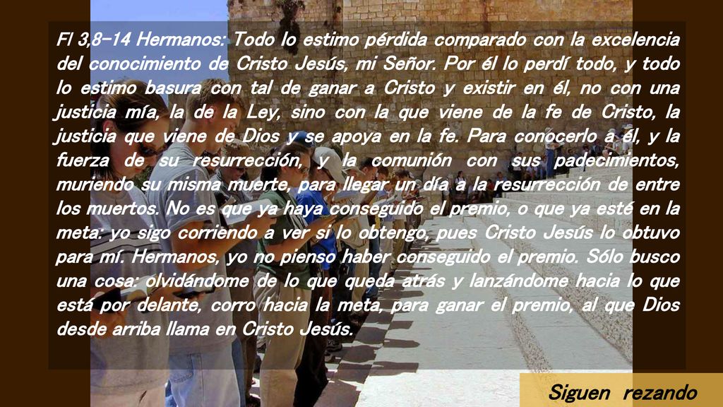 Fl 3,8-14 Hermanos: Todo lo estimo pérdida comparado con la excelencia del conocimiento de Cristo Jesús, mi Señor. Por él lo perdí todo, y todo lo estimo basura con tal de ganar a Cristo y existir en él, no con una justicia mía, la de la Ley, sino con la que viene de la fe de Cristo, la justicia que viene de Dios y se apoya en la fe. Para conocerlo a él, y la fuerza de su resurrección, y la comunión con sus padecimientos, muriendo su misma muerte, para llegar un día a la resurrección de entre los muertos. No es que ya haya conseguido el premio, o que ya esté en la meta: yo sigo corriendo a ver si lo obtengo, pues Cristo Jesús lo obtuvo para mí. Hermanos, yo no pienso haber conseguido el premio. Sólo busco una cosa: olvidándome de lo que queda atrás y lanzándome hacia lo que está por delante, corro hacia la meta, para ganar el premio, al que Dios desde arriba llama en Cristo Jesús.