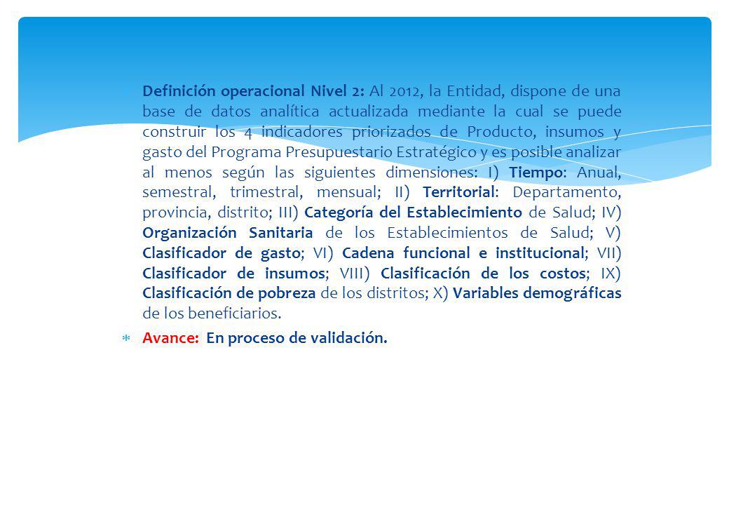 Definición operacional Nivel 2: Al 2012, la Entidad, dispone de una base de datos analítica actualizada mediante la cual se puede construir los 4 indicadores priorizados de Producto, insumos y gasto del Programa Presupuestario Estratégico y es posible analizar al menos según las siguientes dimensiones: I) Tiempo: Anual, semestral, trimestral, mensual; II) Territorial: Departamento, provincia, distrito; III) Categoría del Establecimiento de Salud; IV) Organización Sanitaria de los Establecimientos de Salud; V) Clasificador de gasto; VI) Cadena funcional e institucional; VII) Clasificador de insumos; VIII) Clasificación de los costos; IX) Clasificación de pobreza de los distritos; X) Variables demográficas de los beneficiarios.