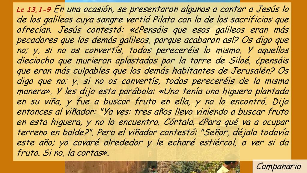 Lc 13,1-9 En una ocasión, se presentaron algunos a contar a Jesús lo de los galileos cuya sangre vertió Pilato con la de los sacrificios que ofrecían. Jesús contestó: «¿Pensáis que esos galileos eran más pecadores que los demás galileos, porque acabaron así Os digo que no; y, si no os convertís, todos pereceréis lo mismo. Y aquellos dieciocho que murieron aplastados por la torre de Siloé, ¿pensáis que eran más culpables que los demás habitantes de Jerusalén Os digo que no; y, si no os convertís, todos pereceréis de la misma manera». Y les dijo esta parábola: «Uno tenía una higuera plantada en su viña, y fue a buscar fruto en ella, y no lo encontró. Dijo entonces al viñador: Ya ves: tres años llevo viniendo a buscar fruto en esta higuera, y no lo encuentro. Córtala. ¿Para qué va a ocupar terreno en balde . Pero el viñador contestó: Señor, déjala todavía este año; yo cavaré alrededor y le echaré estiércol, a ver si da fruto. Si no, la cortas».