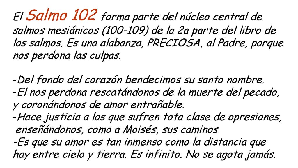 El Salmo 102 forma parte del núcleo central de salmos mesiánicos ( ) de la 2a parte del libro de los salmos. Es una alabanza, PRECIOSA, al Padre, porque nos perdona las culpas.