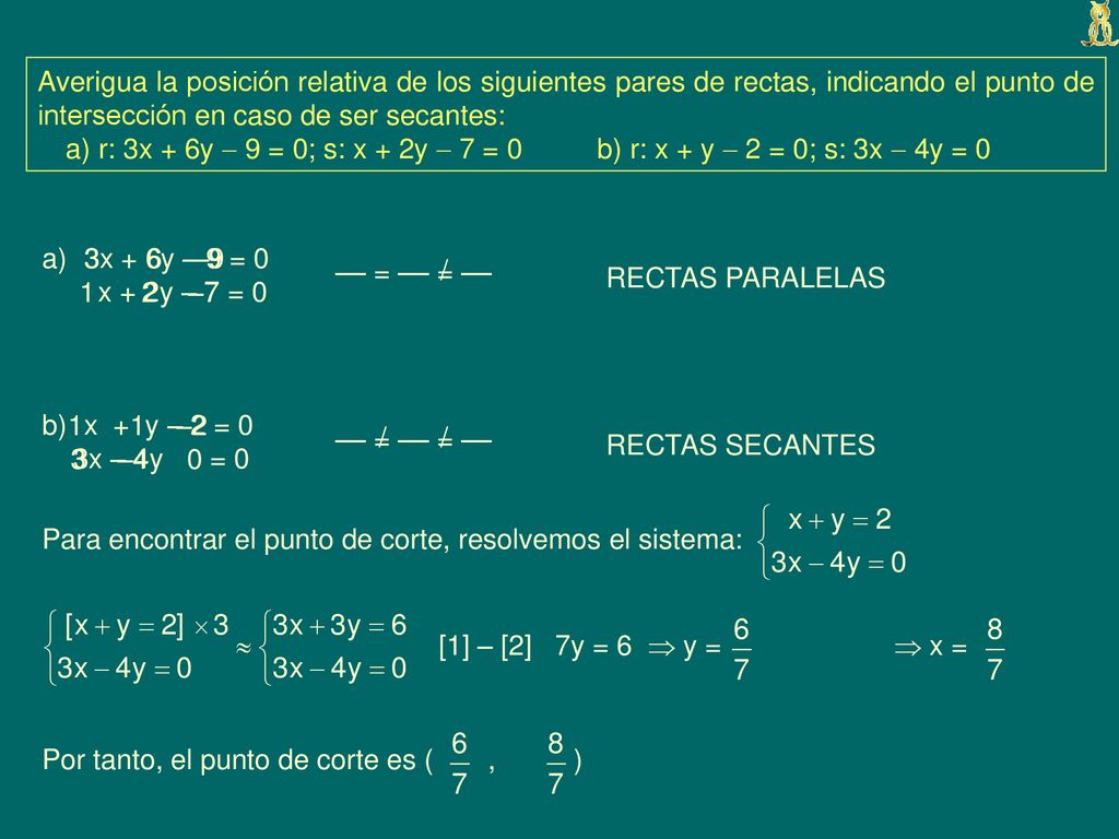 Averigua la posición relativa de los siguientes pares de rectas, indicando el punto de intersección en caso de ser secantes: a) r: 3x + 6y  9 = 0; s: x + 2y  7 = 0 b) r: x + y  2 = 0; s: 3x  4y = 0