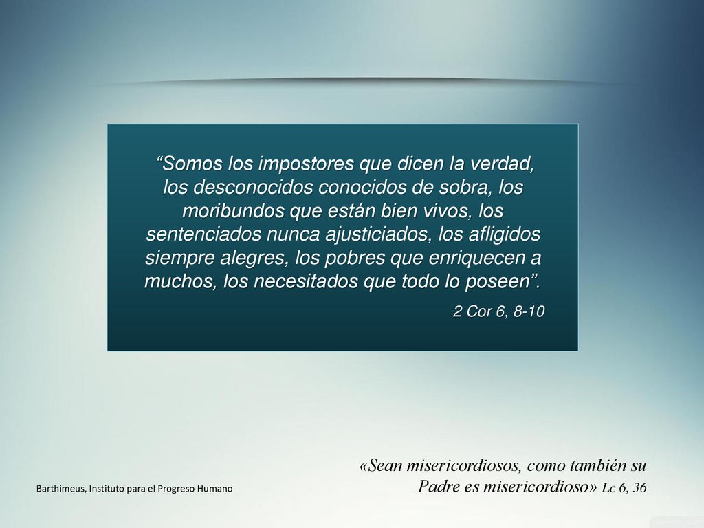 Somos los impostores que dicen la verdad, los desconocidos conocidos de sobra, los moribundos que están bien vivos, los sentenciados nunca ajusticiados, los afligidos siempre alegres, los pobres que enriquecen a muchos, los necesitados que todo lo poseen .