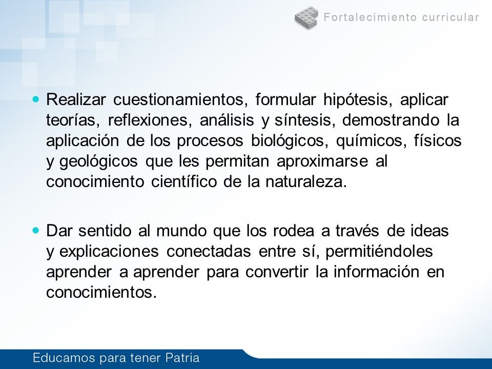 Realizar cuestionamientos, formular hipótesis, aplicar teorías, reflexiones, análisis y síntesis, demostrando la aplicación de los procesos biológicos, químicos, físicos y geológicos que les permitan aproximarse al conocimiento científico de la naturaleza.